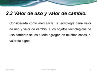 2.3 Valor de uso y valor de cambio.
Considerada como mercancía, la tecnología tiene valor
de uso y valor de cambio; a los objetos tecnológicos de
uso corriente se les puede agregar, en muchos casos, el
valor de signo.
30/01/2015 9Gestión tecnológica I
 
