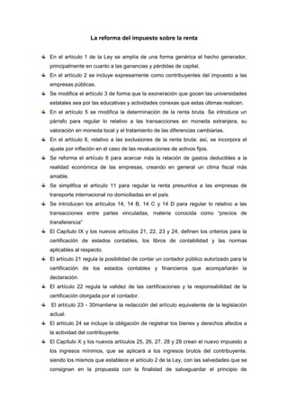 La reforma del impuesto sobre la renta


En el artículo 1 de la Ley se amplía de una forma genérica el hecho generador,
principalmente en cuanto a las ganancias y pérdidas de capital.
En el artículo 2 se incluye expresamente como contribuyentes del impuesto a las
empresas públicas.
Se modifica el artículo 3 de forma que la exoneración que gocen las universidades
estatales sea por las educativas y actividades conexas que estas últimas realicen.
En el artículo 5 se modifica la determinación de la renta bruta. Se introduce un
párrafo para regular lo relativo a las transacciones en moneda extranjera, su
valoración en moneda local y el tratamiento de las diferencias cambiarias.
En el artículo 6, relativo a las exclusiones de la renta bruta: así, se incorpora el
ajuste por inflación en el caso de las revaluaciones de activos fijos.
Se reforma el artículo 8 para acercar más la relación de gastos deducibles a la
realidad económica de las empresas, creando en general un clima fiscal más
amable.
Se simplifica el artículo 11 para regular la renta presuntiva a las empresas de
transporte internacional no domiciliadas en el país
Se introducen los artículos 14, 14 B, 14 C y 14 D para regular lo relativo a las
transacciones entre partes vinculadas, materia conocida como “precios de
transferencia”
El Capítulo IX y los nuevos artículos 21, 22, 23 y 24, definen los criterios para la
certificación de estados contables, los libros de contabilidad y las normas
aplicables al respecto.
El artículo 21 regula la posibilidad de contar un contador público autorizado para la
certificación de los estados contables y financieros que acompañarán la
declaración.
El artículo 22 regula la validez de las certificaciones y la responsabilidad de la
certificación otorgada por el contador.
El artículo 23 - 30mantiene la redacción del artículo equivalente de la legislación
actual.
El artículo 24 se incluye la obligación de registrar los bienes y derechos afectos a
la actividad del contribuyente.
El Capítulo X y los nuevos artículos 25, 26, 27, 28 y 29 crean el nuevo impuesto a
los ingresos mínimos, que se aplicará a los ingresos brutos del contribuyente,
siendo los mismos que establece el artículo 2 de la Ley, con las salvedades que se
consignan en la propuesta con la finalidad de salvaguardar el principio de
 