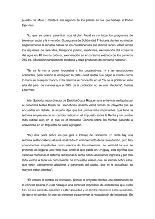 puertos de Moín y Caldera son algunos de los planes en los que trabaja el Poder
Ejecutivo.


   "Lo que se quiere garantizar con el plan fiscal es no tocar los programas de
bienestar social y la inversión. El programa de Solidaridad Tributaria plantea no afectar
negativamente la canasta básica de los costarricenses que menos tienen, estos serían
los alquileres de viviendas, transporte público, medicinas, exoneración del consumo
del agua en 40 metros cúbicos, exoneración en el consumo eléctrico de los primeros
250 kw, educación parcialmente afectada y otros productos de consumo nacional".


   "No se le van a poner impuestos a las cooperativas, ni a las asociaciones
solidaritas, pero cuando le entreguen la plata usted tendrá que pagar el interés como
lo haría en cualquier banco. Esta reforma se concentra en el 5% de la población más
alta del país, de manera que el 88% de la población no se verá afectada", finalizó
Liberman.


   Alan Saborío, socio director de Deloitte Costa Rica, en una entrevista realizada por
el periodista Nilsen Bujan de Telenoticias, analizó varios temas del proyecto que se
encuentra en debate, el experto dijo que los puntos más importantes que tiene la
reforma empiezan con un cambio radical en el Impuesto sobre la Renta y un cambio
más radical aún, en lo que es el Impuesto General sobre las Ventas pasando a
convertirse en un Impuesto de Valor Agregado.


   "Hay dos polos sobre los que gira el trabajo del Gobierno. En renta hay una
reforma sustancial el cual está focalizado en el incremento de la recaudación, pero hay
componentes importantes como precios de transferencias, en realidad lo que se
pretende es llegar a una renta dual, como la que existe en Uruguay, eso significa que
vamos a mantener el sistema tradicional de renta donde asociamos ingresos y por otro
lado vamos a tener un componente de impuestos planos que se aplican sobre ellos,
que serán básicamente alquileres y ganancias del capital, que en la actualidad, su
mayoría están exentas".


   "En ventas el cambio es dramático, porque el proyecto plantea una disminución de
la canasta básica, lo cual hará que una cantidad importante de mercancías que están
hoy en esa canasta, pasarían a estar gravadas y el cambio realmente sería sustancial,
de darse el cambio, lo que se pretende es aumentar la recaudación de impuestos. En
 