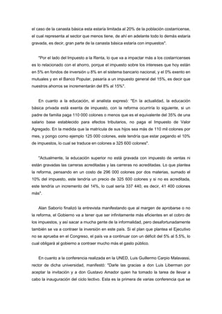 el caso de la canasta básica esta estaría limitada al 20% de la población costarricense,
el cual representa al sector que menos tiene, de ahí en adelante todo lo demás estaría
gravada, es decir, gran parte de la canasta básica estaría con impuestos".


   "Por el lado del Impuesto a la Renta, lo que va a impactar más a los costarricenses
es lo relacionado con el ahorro, porque el impuesto sobre los intereses que hoy están
en 5% en fondos de inversión u 8% en el sistema bancario nacional, y el 0% exento en
mutuales y en el Banco Popular, pasaría a un impuesto general del 15%, es decir que
nuestros ahorros se incrementarán del 8% al 15%".


   En cuanto a la educación, el analista expresó: "En la actualidad, la educación
básica privada está exenta de impuesto, con la reforma ocurriría lo siguiente, si un
padre de familia paga 110 000 colones o menos que es el equivalente del 35% de una
salario base establecido para efectos tributarios, no paga el Impuesto de Valor
Agregado. En la medida que la matrícula de sus hijos sea más de 110 mil colones por
mes, y pongo como ejemplo 125 000 colones, este tendría que estar pagando el 10%
de impuestos, lo cual se traduce en colones a 325 600 colones".


   "Actualmente, la educación superior no está gravada con impuesto de ventas ni
están gravadas las carreras acreditadas y las carreras no acreditadas. Lo que plantea
la reforma, pensando en un costo de 296 000 colones por dos materias, sumado el
10% del impuesto, este tendría un precio de 325 600 colones y si no es acreditada,
este tendría un incremento del 14%, lo cual sería 337 440, es decir, 41 400 colones
más".


   Alan Saborío finalizó la entrevista manifestando que al margen de aprobarse o no
la reforma, el Gobierno va a tener que ser infinitamente más eficientes en el cobro de
los impuestos, y así sacar a mucha gente de la informalidad, pero desafortunadamente
también se va a contraer la inversión en este país. Si el plan que plantea el Ejecutivo
no se aprueba en el Congreso, el país va a continuar con un déficit del 5% al 5.5%, lo
cual obligará al gobierno a contraer mucho más el gasto público.


   En cuanto a la conferencia realizada en la UNED, Luis Guillermo Carpio Malavassi,
rector de dicha universidad, manifestó: "Darle las gracias a don Luis Liberman por
aceptar la invitación y a don Gustavo Amador quien ha tomado la tarea de llevar a
cabo la inauguración del ciclo lectivo. Esta es la primera de varias conferencia que se
 