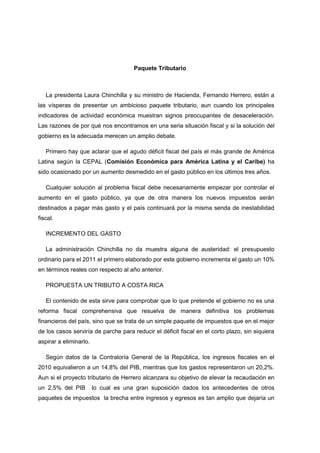 Paquete Tributario



   La presidenta Laura Chinchilla y su ministro de Hacienda, Fernando Herrero, están a
las vísperas de presentar un ambicioso paquete tributario, aun cuando los principales
indicadores de actividad económica muestran signos preocupantes de desaceleración.
Las razones de por qué nos encontramos en una seria situación fiscal y si la solución del
gobierno es la adecuada merecen un amplio debate.

   Primero hay que aclarar que el agudo déficit fiscal del país el más grande de América
Latina según la CEPAL (Comisión Económica para América Latina y el Caribe) ha
sido ocasionado por un aumento desmedido en el gasto público en los últimos tres años.

   Cualquier solución al problema fiscal debe necesariamente empezar por controlar el
aumento en el gasto público, ya que de otra manera los nuevos impuestos serán
destinados a pagar más gasto y el país continuará por la misma senda de inestabilidad
fiscal.

   INCREMENTO DEL GASTO

   La administración Chinchilla no da muestra alguna de austeridad: el presupuesto
ordinario para el 2011 el primero elaborado por este gobierno incrementa el gasto un 10%
en términos reales con respecto al año anterior.

   PROPUESTA UN TRIBUTO A COSTA RICA

   El contenido de esta sirve para comprobar que lo que pretende el gobierno no es una
reforma fiscal comprehensiva que resuelva de manera definitiva los problemas
financieros del país, sino que se trata de un simple paquete de impuestos que en el mejor
de los casos serviría de parche para reducir el déficit fiscal en el corto plazo, sin siquiera
aspirar a eliminarlo.

   Según datos de la Contraloría General de la República, los ingresos fiscales en el
2010 equivalieron a un 14,8% del PIB, mientras que los gastos representaron un 20,2%.
Aun si el proyecto tributario de Herrero alcanzara su objetivo de elevar la recaudación en
un 2,5% del PIB         lo cual es una gran suposición dados los antecedentes de otros
paquetes de impuestos la brecha entre ingresos y egresos es tan amplio que dejaría un
 