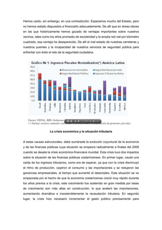 Hemos caído, sin embargo, en una contradicción. Esperamos mucho del Estado, pero
no hemos estado dispuestos a financiarlo adecuadamente. De allí que en áreas claves
en las que históricamente hemos gozado de ventajas importantes sobre nuestros
vecinos, tales como los años promedio de escolaridad y la amplia red vial por kilometro
cuadrado, esa ventaja ha desaparecido. De allí el mal estado de nuestras carreteras y
nuestros puentes y la incapacidad de nuestros servicios de seguridad pública para
enfrentar con éxito el reto de la seguridad ciudadana.




                    La crisis económica y la situación tributaria


A estas causas estructurales, debe sumársele la evolución coyuntural de la economía
y de las finanzas públicas cuya situación se empeora radicalmente a finales del 2008
cuando se desata la crisis económico-financiera mundial. Esta crisis tuvo dos impactos
sobre la situación de las finanzas públicas costarricenses. En primer lugar, causó una
caída de los ingresos tributarios, como era de esperar, ya que con la crisis disminuyó
el ritmo de producción, cayeron el consumo y las importaciones y se redujeron las
ganancias empresariales, al tiempo que aumentó el desempleo. Esta situación se ve
empeorada por el hecho de que la economía costarricense creció muy rápido durante
los años previos a la crisis; este crecimiento fue sostenido en gran medida por tasas
de crecimiento aún más altas en construcción, lo que aceleró las importaciones,
aumentando dramática e insosteniblemente la recaudación tributaria. En segundo
lugar, la crisis hizo necesario incrementar el gasto público precisamente para
 
