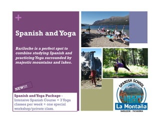 + 
Spanish + Yoga 
Bariloche is a perfect spot to 
combine studying Spanish and 
practicing Yoga surrounded by 
majestic mountains and lakes. 
Spanish and Yoga Package - 
Intensive Spanish Course + 2 Yoga 
classes per week + one special 
workshop/private class. 
 
