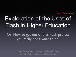 (and Misuses)
                                                   ^
Exploration of the Uses of
Flash in Higher Education
Or: How to get out of that Flash project
     you really don’t want to do.


      Casey Paquet, Web Manager · Eckerd College
         727.864.7987 · paquetcd@eckerd.edu
 