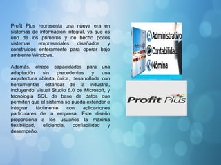 Profit Plus representa una nueva era en
sistemas de información integral, ya que es
uno de los primeros y de hecho pocos
sistemas empresariales diseñados y
construidos enteramente para operar bajo
ambiente Windows.
Además, ofrece capacidades para una
adaptación sin precedentes y una
arquitectura abierta única, desarrollada con
herramientas estándar de la industria,
incluyendo Visual Studio 6.0 de Microsoft, y
tecnología SQL de base de datos que
permiten que el sistema se pueda extender e
integrar fácilmente con aplicaciones
particulares de la empresa. Este diseño
proporciona a los usuarios la máxima
flexibilidad, eficiencia, confiabilidad y
desempeño.
 