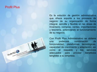 Es la solución de gestión administrativa
que ofrece soporte a los procesos de
negocio de su organización de forma
integral, sencilla y flexible en las áreas de
Inventario, compras, ventas, importaciones
y tesorería, potenciando el funcionamiento
de su negocio.
Con Profit Plus Administrativo se obtiene
una poderosa combinación de
funcionalidad, plataformas tecnológicas,
capacidad de crecimiento y adaptación; así
como el respaldo y los servicios
adecuados para proveer beneficios
tangibles a su empresa.
Profit Plus
 