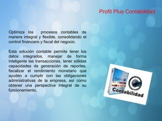 Profit Plus Contabilidad
Optimiza los procesos contables de
manera integral y flexible, consolidando el
control financiero y fiscal del negocio.
Esta solución contable permite tener los
datos integrados, manejar de forma
inteligente las transacciones, tener sólidas
capacidades de generación de reportes,
fiscalizar el rendimiento monetario que
ayuden a cumplir con las obligaciones
administrativas de la empresa, así como
obtener una perspectiva integral de su
funcionamiento.
 