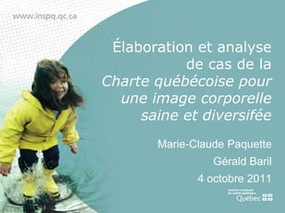 Élaboration et analyse
           de cas de la
Charte québécoise pour
  une image corporelle
     saine et diversifée
       Marie-Claude Paquette
                 Gérald Baril
              4 octobre 2011
 