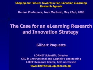 Shaping our Future: Towards a Pan-Canadian eLearning Research Agenda On-line Conference, from Montreal, May 22nd, 2008 The Case for an eLearning Research and Innovation Strategy  Gilbert Paquette LORNET Scientific Director CRC in Instructional and Cognitive Engineering LICEF Research Center, Télé-université www.licef.teluq.uquebec.ca/gp   