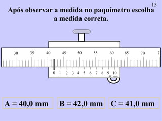 Após observar a medida no paquímetro escolha a medida correta. A = 40,0 mm B = 42,0 mm C = 41,0 mm 15 0 1 2 3 4 5 6 7 8 9 ...