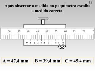Após observar a medida no paquímetro escolha a medida correta. A = 47,4 mm B = 39,4 mm C = 45,4 mm 38 0 1 2 3 4 5 6 7 8 9 ...
