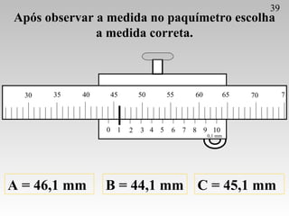 Após observar a medida no paquímetro escolha a medida correta. A = 46,1 mm B = 44,1 mm C = 45,1 mm 39 0 1 2 3 4 5 6 7 8 9 ...