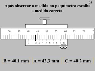 Após observar a medida no paquímetro escolha a medida correta. A = 42,3 mm B = 40,1 mm C = 40,2 mm 05 0 1 2 3 4 5 6 7 8 9 ...