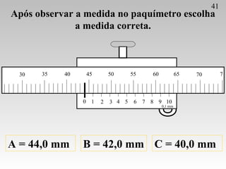 Após observar a medida no paquímetro escolha a medida correta. A = 44,0 mm B = 42,0 mm C = 40,0 mm 41 0 1 2 3 4 5 6 7 8 9 ...