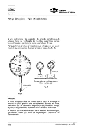 Espírito Santo
___________________________________________________________________________________________________
___________________________________________________________________________________________________
CST
108 Companhia Siderúrgica de Tubarão
Relógio Comparador - Tipos e Características
É um instrumento de precisão de grande sensibilidade. É
utilizado tanto na verificação de medidas, superfícies planas,
concentricidade e paralelismo, como para leituras diretas.
Por sua elevada precisão e versatilidade, o relógio pode ser usado
medindo ou comparando diversas formas de peças (fig.1 e 2).
Fig.1
Comparação da medida entre um
bloco e uma peça
Fig.2
Princípio
A ponta apalpadora fica em contato com a peça. A diferença de
medida da peça provoca um deslocamento retilíneo da ponta,
transmitido por um sistema de amplificação ao ponteiro do relógio.
A posição do ponteiro no mostrador indica a leitura da medida.
A precisão do instrumento baseia-se no sistema de amplificação,
geralmente usado por meio de engrenagens, alavancas ou
sistema misto.
 