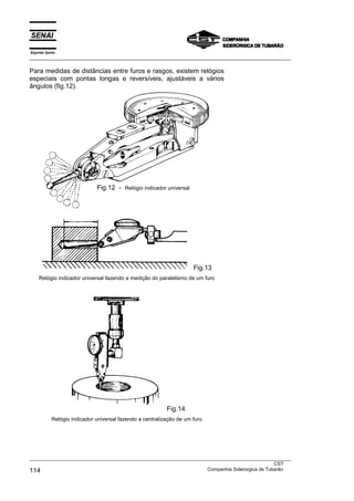 Espírito Santo
___________________________________________________________________________________________________
___________________________________________________________________________________________________
CST
114 Companhia Siderúrgica de Tubarão
Para medidas de distâncias entre furos e rasgos, existem relógios
especiais com pontas longas e reversíveis, ajustáveis a vários
ângulos (fig.12).
Fig.13
Relógio indicador universal fazendo a medição do paralelismo de um furo
Fig.14
Relógio indicador universal fazendo a centralização de um furo
Fig.12 - Relógio indicador universal
 