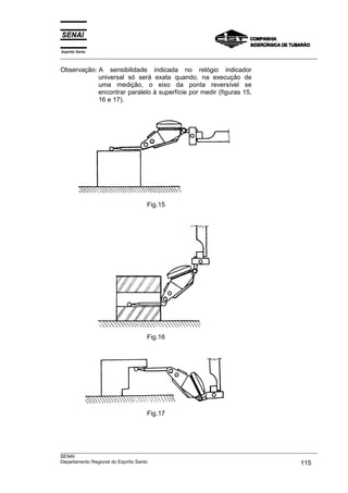 Espírito Santo
___________________________________________________________________________________________________
___________________________________________________________________________________________________
SENAI
Departamento Regional do Espírito Santo 115
Observação: A sensibilidade indicada no relógio indicador
universal só será exata quando, na execução de
uma medição, o eixo da ponta reversível se
encontrar paralelo à superfície por medir (figuras 15,
16 e 17).
Fig.15
Fig.16
Fig.17
 