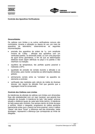 Espírito Santo
___________________________________________________________________________________________________
___________________________________________________________________________________________________
CST
140 Companhia Siderúrgica de Tubarão
Controle dos Aparelhos Verificadores
Generalidades
Os calibres com limites e os outros verificadores comuns são
controlados, durante a utilização ou depois do uso, por meio de
aparelhos de laboratório, observando-se as seguintes
recomendações:
• precisão dos aparelhos da ordem de 1µ, com amplitude
mínima de 1.000µ - aferição dos aparelhos com um
verificador-padrão, na dimensão exata, ou com uma peça-tipo
de igual forma geométrica, a fim de que as deformações
elásticas locais sejam idênticas na peça e no padrão e não
interfiram na medição;
• equilíbrio de temperatura, tão perfeita quanto possível e
realizada a 20ºC;
• igualdade de pressão de contato durante a aferição e as
dimensões, para manter constantes as deformações elásticas
globais;
• alinhamento correto entre os “contatos” do aparelho do
elemento a controlar;
• verificação das medições pelo cálculo da média de diversas
leituras, isto depois da aferição final que garante que a
regulagem inicial foi conservada.
Controle dos Calibres com Limites
As tolerâncias de aferição de calibres com limites com dimensões
fixas são estabelecidas com um rigor razoável, que garante boa
utilização de duração. A tolerância do lado “não passa” acha-se
situada a distância iguais de cada lado limite teórico. A tolerância
do lado passa pelo contrário, fica sempre dentro do limite da peça
a verificar. Assim o desgaste, progressivo do calibre aproxima
ligeiramente antes que o mesmo se torne possível. como o calibre
“passa” não deve “forçar” a diferença real das dimensões, nesta
ajustagem, representa a diferença que corresponde ao limite de
desgaste.
 