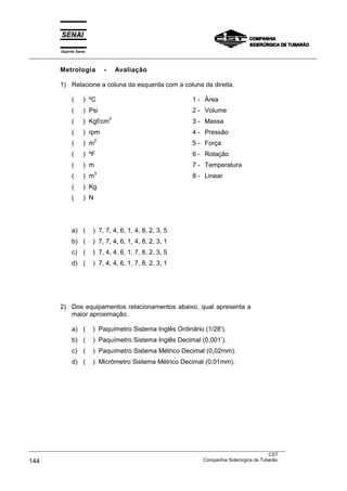 Espírito Santo
___________________________________________________________________________________________________
Metrologia - Avaliação
1) Relacione a coluna da esquerda com a coluna da direita.
( ) ºC 1 - Área
( ) Psi 2 - Volume
( ) Kgf/cm
2
3 - Massa
( ) rpm 4 - Pressão
( ) m
2
5 - Força
( ) ºF 6 - Rotação
( ) m 7 - Temperatura
( ) m
3
8 - Linear
( ) Kg
( ) N
a) ( ) 7, 7, 4, 6, 1, 4, 8, 2, 3, 5
b) ( ) 7, 7, 4, 6, 1, 4, 8, 2, 3, 1
c) ( ) 7, 4, 4, 6, 1, 7, 8, 2, 3, 5
d) ( ) 7, 4, 4, 6, 1, 7, 8, 2, 3, 1
2) Dos equipamentos relacionamentos abaixo, qual apresenta a
maior aproximação.
a) ( ) Paquímetro Sistema Inglês Ordinário (1/28’).
b) ( ) Paquímetro Sistema Inglês Decimal (0,001’).
c) ( ) Paquímetro Sistema Métrico Decimal (0,02mm).
d) ( ) Micrômetro Sistema Métrico Decimal (0,01mm).
______________________________________________________________________________________________________________________________________________________________________________________________________
___________________________________________________________________________________________________
CST
144 Companhia Siderúrgica de Tubarão
 