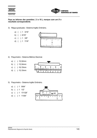 Espírito Santo
___________________________________________________________________________________________________
___________________________________________________________________________________________________
SENAI
Departamento Regional do Espírito Santo 145
Faça as leituras das questões ( 3 a 10 ), marque com um X o
resultado correspondente.
3) Régua graduada - Sistema Inglês Ordinário.
a) ( ) 1 3/16”
b) ( ) 6/16”
c) ( ) 1 3/8”
d) ( ) 1 7/16”
4) Paquímetro - Sistema Métrico Decimal.
a) ( ) 15,32mm
b) ( ) 15,34mm
c) ( ) 16,10mm
d) ( ) 15,10mm
5) Paquímetro - Sistema Inglês Ordinário.
a) ( ) 1 9/64”
b) ( ) 1 1/2”
c) ( ) 1 17/128”
d) ( ) 1 11/64”
 