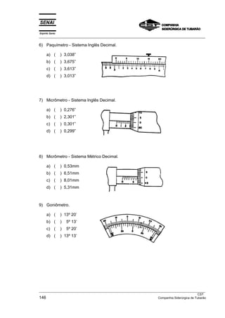 Espírito Santo
___________________________________________________________________________________________________
___________________________________________________________________________________________________
CST
146 Companhia Siderúrgica de Tubarão
6) Paquímetro - Sistema Inglês Decimal.
a) ( ) 3,038”
b) ( ) 3,675”
c) ( ) 3,613”
d) ( ) 3,013”
7) Micrômetro - Sistema Inglês Decimal.
a) ( ) 0,276”
b) ( ) 2,301”
c) ( ) 0,301”
d) ( ) 0,299”
8) Micrômetro - Sistema Métrico Decimal.
a) ( ) 0,53mm
b) ( ) 6,51mm
c) ( ) 8,01mm
d) ( ) 5,31mm
9) Goniômetro.
a) ( ) 13º 20’
b) ( ) 5º 13’
c) ( ) 5º 20’
d) ( ) 13º 13’
 