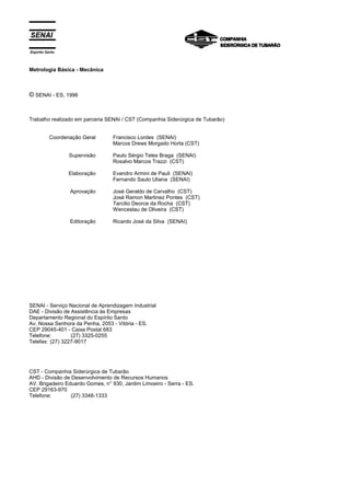 Espírito Santo
Metrologia Básica - Mecânica
© SENAI - ES, 1996
Trabalho realizado em parceria SENAI / CST (Companhia Siderúrgica de Tubarão)
Coordenação Geral
Supervisão
Elaboração
Aprovação
Editoração
Francisco Lordes (SENAI)
Marcos Drews Morgado Horta (CST)
Paulo Sérgio Teles Braga (SENAI)
Rosalvo Marcos Trazzi (CST)
Evandro Armini de Pauli (SENAI)
Fernando Saulo Uliana (SENAI)
José Geraldo de Carvalho (CST)
José Ramon Martinez Pontes (CST)
Tarcilio Deorce da Rocha (CST)
Wenceslau de Oliveira (CST)
Ricardo José da Silva (SENAI)
SENAI - Serviço Nacional de Aprendizagem Industrial
DAE - Divisão de Assistência às Empresas
Departamento Regional do Espírito Santo
Av. Nossa Senhora da Penha, 2053 - Vitória - ES.
CEP 29045-401 - Caixa Postal 683
Telefone: (27) 3325-0255
Telefax: (27) 3227-9017
CST - Companhia Siderúrgica de Tubarão
AHD - Divisão de Desenvolvimento de Recursos Humanos
AV. Brigadeiro Eduardo Gomes, n° 930, Jardim Limoeiro - Serra - ES.
CEP 29163-970
Telefone: (27) 3348-1333
 