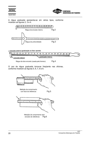 Espírito Santo
___________________________________________________________________________________________________
___________________________________________________________________________________________________
CST
20 Companhia Siderúrgica de Tubarão
A régua graduada apresenta-se em vários tipos, conforme
mostram as figuras 2, 3 e 4.
Régua de dois encosto (usada pelo ferreiro) Fig.4
O uso da régua graduada torna-se freqüente nas oficinas,
conforme mostram as figuras 5, 6, 7, 8 e 9.
Medição de comprimento
com face de referência Fig.5
Medição de comprimento sem
encosto de referência Fig.6
Régua de profundidade Fig.3
Régua de encosto interno Fig.2
 