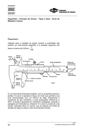 Espírito Santo
___________________________________________________________________________________________________
___________________________________________________________________________________________________
CST
28 Companhia Siderúrgica de Tubarão
Paquímetro - Princípio do Vernier - Tipos e Usos - Erros de
Medição e Leitura
Paquímetro
Utilizado para a medição de peças, quando a quantidade não
justifica um instrumental específico e a precisão requerida não
desce a menos de 0,02mm,
′′1
128
É um instrumento finamente acabado, com as superfícies planas e
polidas. O cursor é ajustado à régua, de modo que permita a sua
livre movimentação com um mínimo de folga. Geralmente é
construído de aço inoxidável, e suas graduações referem-se a
20ºC. A escala é graduada em milímetro e polegadas, podendo a
polegada ser fracionária ou milesimal. O cursor é provido de uma
escala, chamada nônio ou vernier, que se desloca em frente às
escalas da régua e indica o valor da dimensão tomada.
Fig.1
 