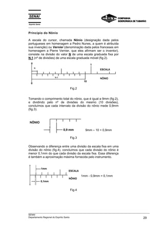 Espírito Santo
___________________________________________________________________________________________________
___________________________________________________________________________________________________
SENAI
Departamento Regional do Espírito Santo 29
Princípio do Nônio
A escala do cursor, chamada Nônio (designação dada pelos
portugueses em homenagem a Pedro Nunes, a quem é atribuída
sua invenção) ou Vernier (denominação dada pelos franceses em
homenagem a Pierre Vernier, que eles afirmam ser o inventor),
consiste na divisão do valor N de uma escala graduada fixa por
N.1 (nº de divisões) de uma escala graduada móvel (fig.2).
Fig.2
Tomando o comprimento total do nônio, que é igual a 9mm (fig.2),
e dividindo pelo nº de divisões do mesmo (10 divisões),
concluímos que cada intervalo da divisão do nônio mede 0,9mm
(fig.3).
9mm ÷ 10 = 0,9mm
Fig.3
Observando a diferença entre uma divisão da escala fixa em uma
divisão do nônio (fig.4), concluímos que cada divisão do nônio é
menor 0,1mm do que cada divisão da escala fixa. Essa diferença
é também a aproximação máxima fornecida pelo instrumento.
1mm - 0,9mm = 0,1mm
Fig.4
 