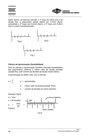 Espírito Santo
___________________________________________________________________________________________________
___________________________________________________________________________________________________
CST
30 Companhia Siderúrgica de Tubarão
Assim sendo, se fizermos coincidir o 1º traço do nônio com o da
escala fixa, o paquímetro estará aberto em 0,1mm (fig.5),
coincidindo o 2º traço com 0,2mm (fig.6), o 3º traço com 0,3mm
(fig.7) e assim sucessivamente.
Cálculo de Aproximação (Sensibilidade)
Para se calcular a aproximação (também chamada sensibilidade)
dos paquímetros, dividi-se o menor valor da escala principal
(escala fixa), pelo número de divisões da escala móvel (nônio).
A aproximação se obtém, pois, com a fórmula:
a =
e
n
a = aproximação
e - menor valor da escala principal (Fixa)
n - número de divisões do nônio (Vernier)
Exemplo: (fig.8)
e = 1mm
n = 20 divisões
a =
1
20
mm
=
0,05mm
Fig.7
Fig.6Fig.5
Fig.8
 