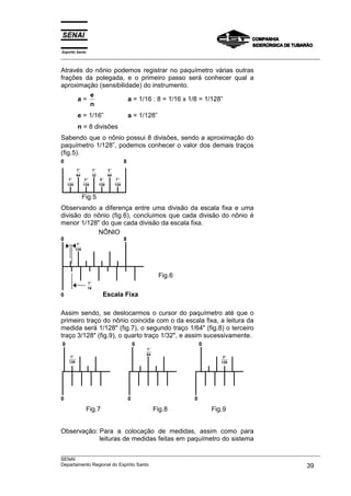 Espírito Santo
___________________________________________________________________________________________________
___________________________________________________________________________________________________
SENAI
Departamento Regional do Espírito Santo 39
Através do nônio podemos registrar no paquímetro várias outras
frações da polegada, e o primeiro passo será conhecer qual a
aproximação (sensibilidade) do instrumento.
a =
e
n
a = 1/16 : 8 = 1/16 x 1/8 = 1/128”
e = 1/16” a = 1/128”
n = 8 divisões
Sabendo que o nônio possui 8 divisões, sendo a aproximação do
paquímetro 1/128”, podemos conhecer o valor dos demais traços
(fig.5).
0 8
′′1
64
′′1
32
′′3
64
′′1
128
′′3
128
′′5
128
′′7
128
Fig.5
Observando a diferença entre uma divisão da escala fixa e uma
divisão do nônio (fig.6), concluímos que cada divisão do nônio é
menor 1/128" do que cada divisão da escala fixa.
NÔNIO
0 8
′′1
128
Fig.6
′′1
16
0 Escala Fixa
Assim sendo, se deslocarmos o cursor do paquímetro até que o
primeiro traço do nônio coincida com o da escala fixa, a leitura da
medida será 1/128" (fig.7), o segundo traço 1/64" (fig.8) o terceiro
traço 3/128" (fig.9), o quarto traço 1/32", e assim sucessivamente.
0 0 0
0 0 0
Fig.7 Fig.8 Fig.9
Observação: Para a colocação de medidas, assim como para
leituras de medidas feitas em paquímetro do sistema
′′1
64
′′1
128
′′3
128
 
