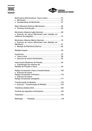 Espírito Santo
Micrômetros (Nomenclatura, Tipos e Usos) ............................57
• Micrômetro .........................................................................57
• Características do Micrômetro............................................57
Medir Diâmetros Externos (Micrômetro)..................................65
• Processo de Execução.......................................................65
Micrômetro (Sistema Inglês Decimal)......................................68
• Exercício de Leitura (Micrômetro para medição em
milésimos de polegada) ..........................................................74
Micrômetro (Sistema Métrico Decimal)....................................76
• Exercício de Leitura (Micrômetro para Medição em
Milímetros) ..............................................................................81
• Medição de Diâmetros Externos.........................................82
Medição Angular .....................................................................83
Goniômetro .............................................................................87
• Tipos e Usos ......................................................................88
• Exercício de Leitura (Goniômetro) ......................................93
Instrumentos Medidores de Pressão.......................................94
• Classificação dos sistemas de
Medição de Pressão e Vácuo..................................................94
Relógio Comparador (Tipos e Características) ......................108
• Exercício de Leitura
Relógio Comparador (milímetro) ............................................116
• Exercício de Leitura
Relógio Comparador (polegada) ............................................117
Transformação de Medidas....................................................118
• Exercício - Transformação de Medidas .............................122
Tolerância (Sistema ISO)................................................ ......126
Controle dos Aparelhos Verificadores ....................................140
Tacômetro..............................................................................143
Metrologia - Avaliação.......................................................144
 
