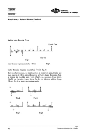 Espírito Santo
___________________________________________________________________________________________________
___________________________________________________________________________________________________
CST
45 Companhia Siderúrgica de Tubarão
Paquímetro - Sistema Métrico Decimal
Leitura da Escala Fixa
Escala Fixa
NÔNIO
Fig.1
Valor de cada traço da escala fixa = 1mm Fig.1
Valor de cada traço da escala fixa = 1mm (fig.1)
Daí concluímos que, se deslocarmos o cursor do paquímetro até
que o zero do nônio coincida com o primeiro traço da escala fixa,
a leitura da medida será 1mm (fig.2), no segundo traço 2mm
(fig.3), no terceiro traço 3mm (fig.4), no décimo sétimo traço
17mm (fig.5), e assim sucessivamente.
Fig.2 Fig.3
Fig.4 Fig.5
 