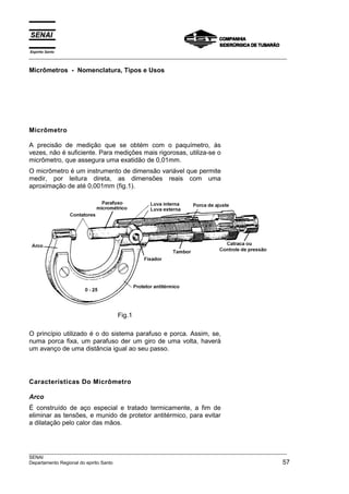Espírito Santo
___________________________________________________________________________________________________
___________________________________________________________________________________________________
SENAI
Departamento Regional do epirito Santo 57
Micrômetros - Nomenclatura, Tipos e Usos
Micrômetro
A precisão de medição que se obtém com o paquímetro, às
vezes, não é suficiente. Para medições mais rigorosas, utiliza-se o
micrômetro, que assegura uma exatidão de 0,01mm.
O micrômetro é um instrumento de dimensão variável que permite
medir, por leitura direta, as dimensões reais com uma
aproximação de até 0,001mm (fig.1).
Fig.1
O princípio utilizado é o do sistema parafuso e porca. Assim, se,
numa porca fixa, um parafuso der um giro de uma volta, haverá
um avanço de uma distância igual ao seu passo.
Características Do Micrômetro
Arco
É construído de aço especial e tratado termicamente, a fim de
eliminar as tensões, e munido de protetor antitérmico, para evitar
a dilatação pelo calor das mãos.
 