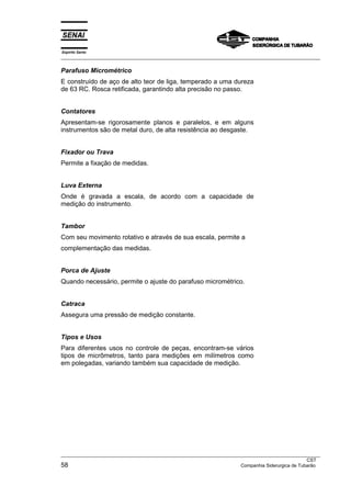Espírito Santo
___________________________________________________________________________________________________
___________________________________________________________________________________________________
CST
58 Companhia Siderurgica de Tubarão
Parafuso Micrométrico
E construído de aço de alto teor de liga, temperado a uma dureza
de 63 RC. Rosca retificada, garantindo alta precisão no passo.
Contatores
Apresentam-se rigorosamente planos e paralelos, e em alguns
instrumentos são de metal duro, de alta resistência ao desgaste.
Fixador ou Trava
Permite a fixação de medidas.
Luva Externa
Onde é gravada a escala, de acordo com a capacidade de
medição do instrumento.
Tambor
Com seu movimento rotativo e através de sua escala, permite a
complementação das medidas.
Porca de Ajuste
Quando necessário, permite o ajuste do parafuso micrométrico.
Catraca
Assegura uma pressão de medição constante.
Tipos e Usos
Para diferentes usos no controle de peças, encontram-se vários
tipos de micrômetros, tanto para medições em milímetros como
em polegadas, variando também sua capacidade de medição.
 