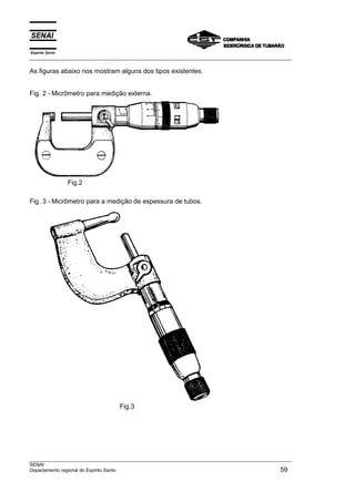 Espírito Santo
___________________________________________________________________________________________________
___________________________________________________________________________________________________
SENAI
Departamento regional do Espirito Santo 59
As figuras abaixo nos mostram alguns dos tipos existentes.
Fig. 2 - Micrômetro para medição externa.
Fig.2
Fig. 3 - Micrômetro para a medição de espessura de tubos.
Fig.3
 