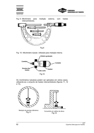 Espírito Santo
___________________________________________________________________________________________________
___________________________________________________________________________________________________
CST
62 Copanhia Siderurgica de Tubarão
Fig. 9 - Micrômetro para medição externa, com hastes
intercambiáveis.
Fig.9
Fig. 10 - Micrômetro tubular. Utilizado para medição interna.
Fig.10
Os micrômetros tubulares podem ser aplicados em vários casos,
utilizando-se o conjunto de hastes intercambiáveis (figuras 11, 12
e 13).
Medição de grandes diâmetros
Fig.11
Convertido em calibre de altura
Fig.12
 