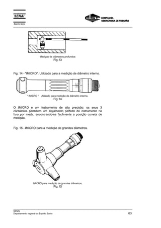 Espírito Santo
___________________________________________________________________________________________________
___________________________________________________________________________________________________
SENAI
Departamento regional do Espirito Santo 63
Medição de diâmetros profundos
Fig.13
Fig. 14 - "IMICRO". Utilizado para a medição de diâmetro interno.
“ IMICRO “ Utilizado para medição de diâmetro interno.
Fig.14
O IMICRO e um instrumento de alta precisão: os seus 3
contatores permitem um alojamento perfeito do instrumento no
furo por medir, encontrando-se facilmente a posição correta de
medição.
Fig. 15 - IMICRO para a medição de grandes diâmetros.
IMICRO para medição de grandes diâmetros.
Fig.15
 