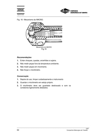 Espírito Santo
___________________________________________________________________________________________________
___________________________________________________________________________________________________
CST
64 Companhia Siderurgica de Tubarão
Fig. 16 - Mecanismo do IMICRO.
Mecanismo do IMICRO
Fig.16
Recomendações
1. Evitar choques, quedas, arranhões e sujeira.
2. Não medir peças fora da temperatura ambiente.
3. Não medir peças em movimento.
4. Não forçar o micrômetro.
Conservação
1. Depois do uso, limpar cuidadosamente o instrumento
2. Guardar o micrômetro em estojo próprio.
3. O micrômetro deve ser guardado destravado e com os
contatores ligeiramente afastados.
 
