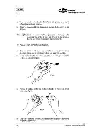 Espírito Santo
___________________________________________________________________________________________________
___________________________________________________________________________________________________
CST
66 Companhia Siderúrgica de Tubarão
a. Feche o micrômetro através da catraca até que se faça ouvir
o funcionamento da mesma.
b. Observe a concordância do zero da escala da luva com o do
tambor.
Observação: Caso o micrômetro apresente diferença de
concordância entre o zero da luva e o do tambor,
deverá ser feita a regulagem do instrumento.
4º) Passo: FAÇA A PRIMEIRA MEDIDA.
a. Gire o tambor até que os contatores apresentem uma
abertura maior que a primeira medida por fazer no padrão.
b. Apoie o micrômetro na palma da mão esquerda, pressionado
pelo dedo polegar (fig.3).
c. Prenda o padrão entre os dedos indicador e médio da mão
esquerda (fig.4).
d. Encoste o contator fixo em uma das extremidades do diâmetro
do padrão por medir.
Fig.3
Fig.4
 