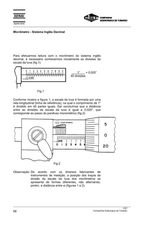 Espírito Santo
___________________________________________________________________________________________________
___________________________________________________________________________________________________
CST
68 Companhia Siderúrgica de Tubarão
Micrômetro - Sistema Inglês Decimal
Para efetuarmos leitura com o micrômetro do sistema inglês
decimal, é necessário conhecermos inicialmente as divisões da
escala da luva (fig.1).
Fig.1
1” = 0,025”
40 divisões
Conforme mostra a figura 1, a escala da luva é formada por uma
reta longitudinal (linha de referência), na qual o comprimento de 1"
é dividido em 40 partes iguais. Daí concluímos que a distância
entre as divisões da escala da luva é igual a 0,025", que
corresponde ao passo do parafuso micrométrico (fig.2).
Fig.2
Observação: De acordo com os diversos fabricantes de
instrumentos de medição, a posição dos traços da
divisão da escala da luva dos micrômetros se
apresenta de formas diferentes, não alternando,
porém, a distância entre si (figuras 1 e 2).
 