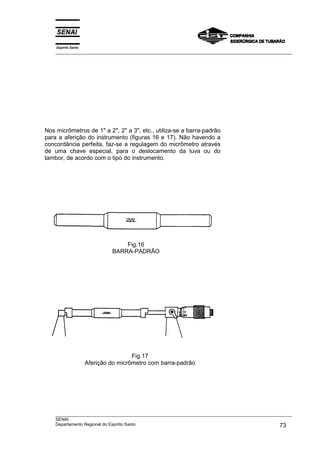 Nos micrômetros de 1" a 2", 2" a 3", etc., utiliza-se a barra-padrão
para a aferição do instrumento (figuras 16 e 17). Não havendo a
concordância perfeita, faz-se a regulagem do micrômetro através
de uma chave especial, para o deslocamento da luva ou do
tambor, de acordo com o tipo do instrumento.
Fig.16
BARRA-PADRÃO
Fig.17
Aferição do micrômetro com barra-padrão
Espírito Santo
___________________________________________________________________________________________________
___________________________________________________________________________________________________
SENAI
Departamento Regional do Espírito Santo 73
 