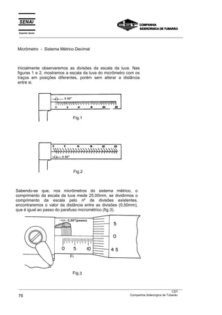 Micrômetro - Sistema Métrico Decimal
Inicialmente observaremos as divisões da escala da luva. Nas
figuras 1 e 2, mostramos a escala da luva do micrômetro com os
traços em posições diferentes, porém sem alterar a distância
entre si.
Sabendo-se que, nos micrômetros do sistema métrico, o
comprimento da escala da luva mede 25,00mm, se dividirmos o
comprimento da escala pelo nº de divisões existentes,
encontraremos o valor da distância entre as divisões (0,50mm),
que é igual ao passo do parafuso micrométrico (fig.3).
Fig.2
Fig.1
Fi
Fig.3
Espírito Santo
___________________________________________________________________________________________________
___________________________________________________________________________________________________
CST
76 Companhia Siderúrgica de Tubarão
 