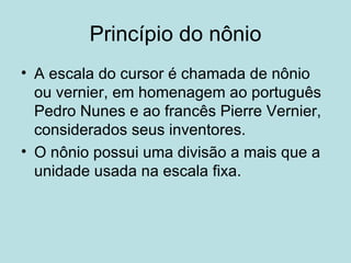 Princípio do nônio A escala do cursor é chamada de nônio ou vernier, em homenagem ao português Pedro Nunes e ao francês Pierre Vernier, considerados seus inventores. O nônio possui uma divisão a mais que a unidade usada na escala fixa. 