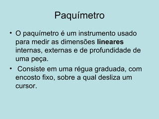 Paquímetro O paquímetro é um instrumento usado para medir as dimensões  lineares  internas, externas e de profundidade de uma peça. Consiste em uma régua graduada, com encosto fixo, sobre a qual desliza um cursor. 