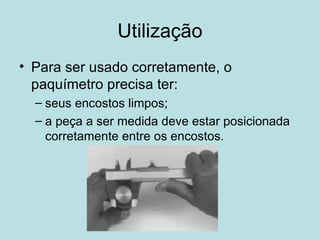 Utilização Para ser usado corretamente, o paquímetro precisa ter: seus encostos limpos; a peça a ser medida deve estar posicionada corretamente entre os encostos. 