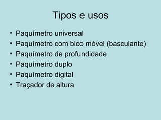 Tipos e usos Paquímetro universal Paquímetro com bico móvel (basculante) Paquímetro de profundidade Paquímetro duplo Paquímetro digital Traçador de altura 