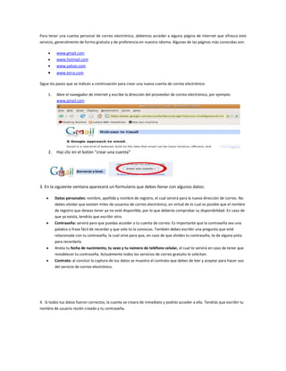 Para tener una cuenta personal de correo electrónico, debemos acceder a alguna página de internet que ofrezca este
servicio, generalmente de forma gratuita y de preferencia en nuestro idioma. Algunas de las páginas más conocidas son:
www.gmail.com
www.hotmail.com
www.yahoo.com
www.terra.com
Sigue los pasos que se indican a continuación para crear una nueva cuenta de correo electrónico:
1.

Abre el navegador de internet y escribe la dirección del proveedor de correo electrónico, por ejemplo:
www.gmail.com

2.

Haz clic en el botón “crear una cuenta”

3. En la siguiente ventana aparecerá un formulario que debes llenar con algunos datos:
Datos personales: nombre, apellido y nombre de registro, el cual servirá para la nueva dirección de correo. No
debes olvidar que existen miles de usuarios de correo electrónico, en virtud de lo cual es posible que el nombre
de registro que deseas tener ya no esté disponible, por lo que deberás comprobar su disponibilidad. En caso de
que ya exista, tendrás que escribir otro.
Contraseña: servirá para que puedas acceder a tu cuenta de correo. Es importante que la contraseña sea una
palabra o frase fácil de recordar y que solo tú la conozcas. También debes escribir una pregunta que esté
relacionada con tu contraseña, la cual sirve para que, en caso de que olvides tu contraseña, te de alguna pista
para recordarla.
Anota tu fecha de nacimiento, tu sexo y tu número de teléfono celular, el cual te servirá en caso de tener que
restablecer tu contraseña. Actualmente todos los servicios de correo gratuito lo solicitan.
Contrato: al concluir la captura de tus datos se muestra el contrato que debes de leer y aceptar para hacer uso
del servicio de correo electrónico.

4. Si todos tus datos fueron correctos, la cuenta se creara de inmediato y podrás acceder a ella. Tendrás que escribir tu
nombre de usuario recién creado y tu contraseña.

 