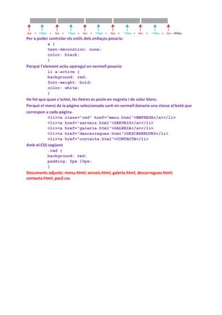 Per a poder controlar els estils dels enllaços posaria:
           a {
           text-decoration: none;
           color: black;
           }
Perquè l’element actiu aparegui en vermell posaria:
           li a:active {
           background: red;
           font-weight: bold;
           color: white;
           }
He fet que quan s’activi, les lletres es posin en negreta i de color blanc.
Perquè el menú de la pàgina seleccionada surti en vermell donaria una classe al botó que
correspon a cada pàgina.
           <li><a    class="red" href="menu.html">EMPRESA</a></li>
           <li><a    href="serveis.html">SERVEIS</a></li>
           <li><a    href="galeria.html">GALERIA</a></li>
           <li><a    href="descarregues.html">DESCÀRREGUES</li>
           <li><a    href="contacta.html">CONTACTA</li>
Amb el CSS següent
           .red {
           background: red;
           padding: 5px 10px;
           }
Documents adjunts: menu.html; serveis.html; galeria.html; descarregues.html;
contacta.html; pac2.css
 