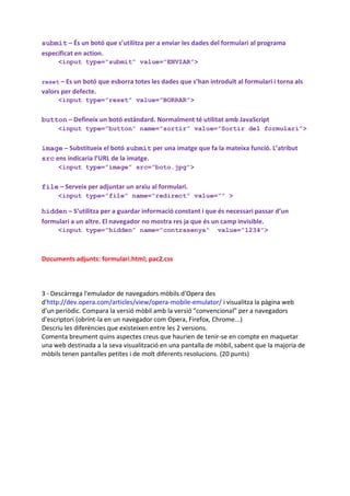 submit – És un botó que s’utilitza per a enviar les dades del formulari al programa
especificat en action.
     <input type=”submit” value=”ENVIAR”>


reset – Es un botó que esborra totes les dades que s’han introduït al formulari i torna als
valors per defecte.
     <input type=”reset” value=”BORRAR”>


button – Defineix un botó estàndard. Normalment té utilitat amb JavaScript
     <input type=”button” name=”sortir” value=”Sortir del formulari”>


image – Substitueix el botó submit per una imatge que fa la mateixa funció. L’atribut
src ens indicaria l’URL de la imatge.
     <input type=”image” src=”boto.jpg”>


file – Serveix per adjuntar un arxiu al formulari.
     <input type=”file” name=”redirect” value=”” >

hidden – S’utilitza per a guardar informació constant i que és necessari passar d’un
formulari a un altre. El navegador no mostra res ja que és un camp invisible.
     <input type=”hidden” name=”contrasenya“                 value=”1234”>



Documents adjunts: formulari.html; pac2.css



3 - Descàrrega l'emulador de navegadors mòbils d'Opera des
d'http://dev.opera.com/articles/view/opera-mobile-emulator/ i visualitza la pàgina web
d'un periòdic. Compara la versió mòbil amb la versió ”convencional” per a navegadors
d'escriptori (obrint-la en un navegador com Opera, Firefox, Chrome...)
Descriu les diferències que existeixen entre les 2 versions.
Comenta breument quins aspectes creus que haurien de tenir-se en compte en maquetar
una web destinada a la seva visualització en una pantalla de mòbil, sabent que la majoria de
mòbils tenen pantalles petites i de molt diferents resolucions. (20 punts)
 